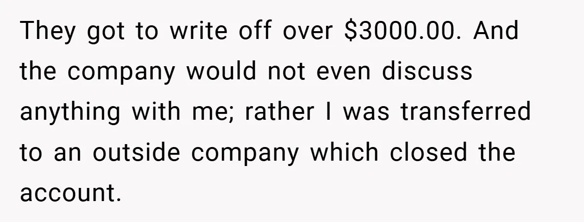 They got to write off over $3000.00. And the company would not even discuss anything with me; rather I was transferred to an outside company which closed the account.