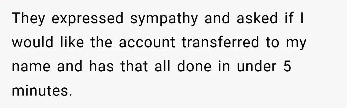 They expressed sympathy and asked if I would like the account transferred to my name and has that all done in under 5 minutes.