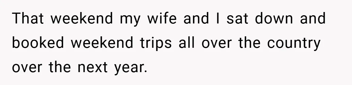That weekend my wife and I sat down and booked weekend trips all over the country over the next year.