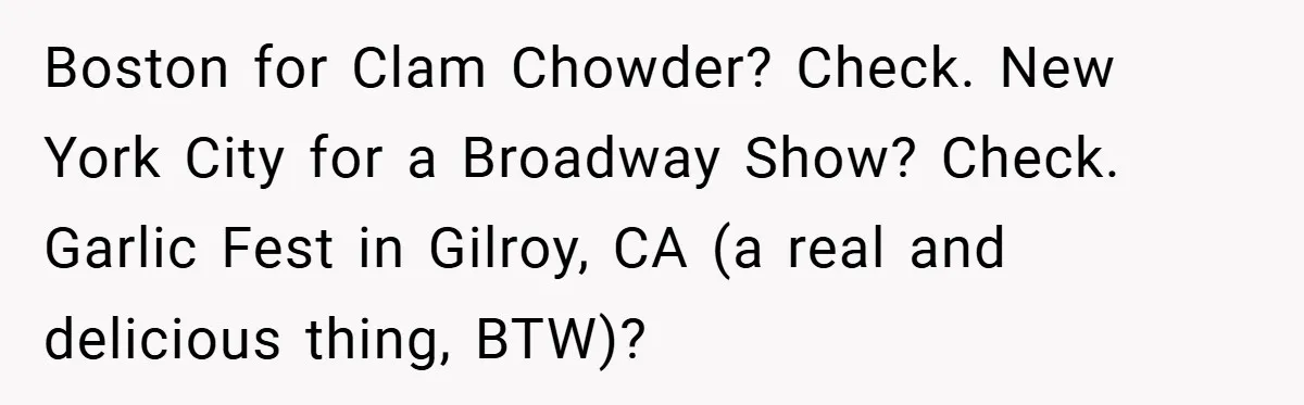 Boston for Clam Chowder? Check. New York City for a Broadway Show? Check. Garlic Fest in Gilroy, CA (a real and delicious thing, BTW)?