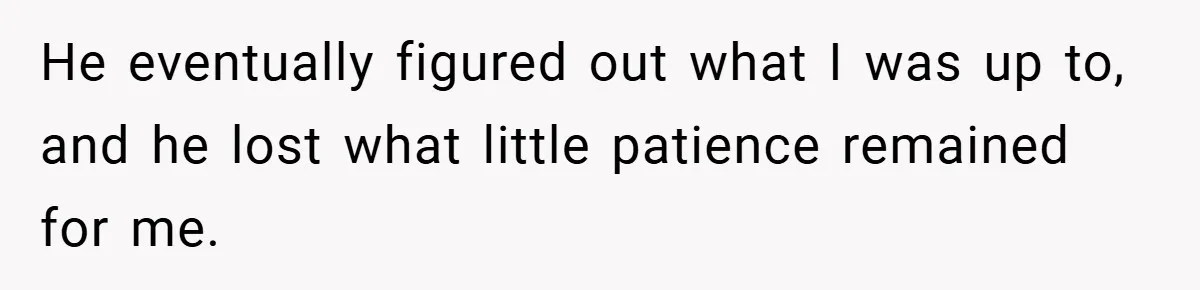 He eventually figured out what I was up to, and he lost what little patience remained for me.