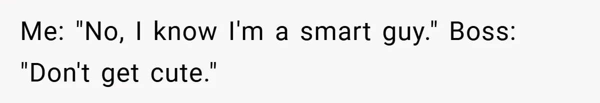 Me: "No, I know I'm a smart guy." Boss: "Don't get cute."