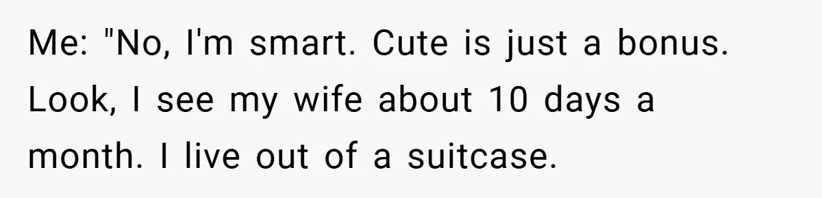 Me: "No, I'm smart. Cute is just a bonus. Look, I see my wife about 10 days a month. I live out of a suitcase.