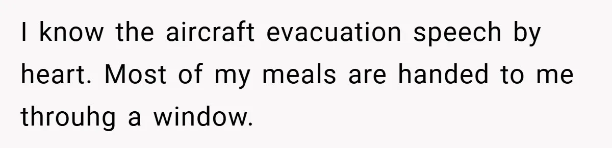 I know the aircraft evacuation speech by heart. Most of my meals are handed to me throuhg a window.