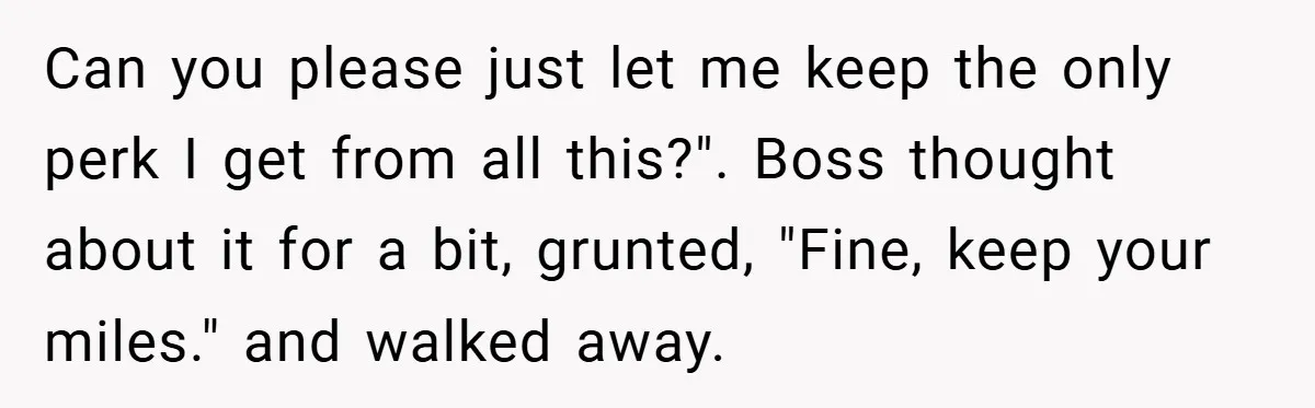 Can you please just let me keep the only perk I get from all this?". Boss thought about it for a bit, grunted, "Fine, keep your miles." and walked away.