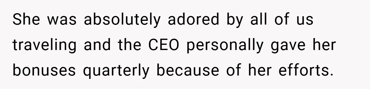 She was absolutely adored by all of us traveling and the CEO personally gave her bonuses quarterly because of her efforts.