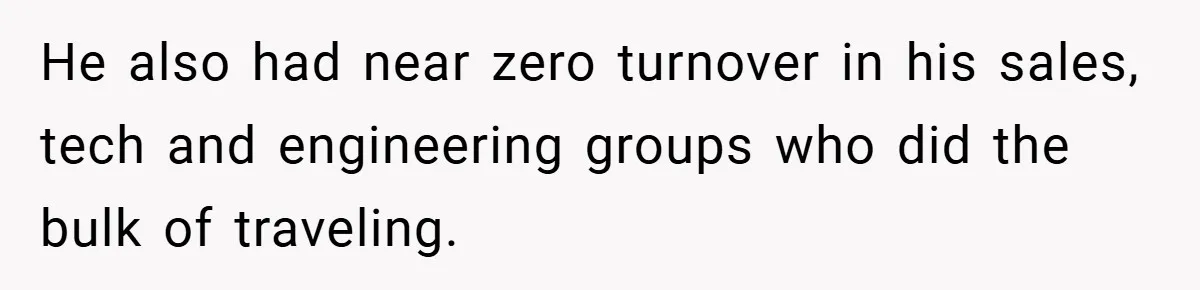 He also had near zero turnover in his sales, tech and engineering groups who did the bulk of traveling.