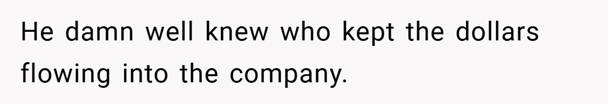 He damn well knew who kept the dollars flowing into the company.