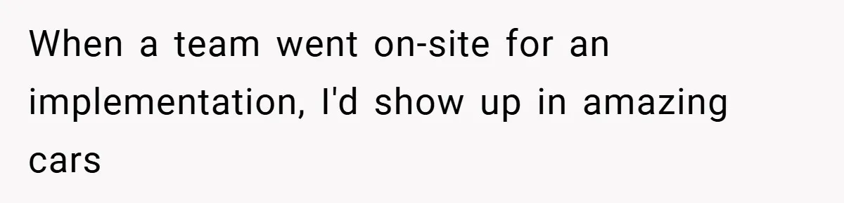 When a team went on-site for an implementation, I'd show up in amazing cars