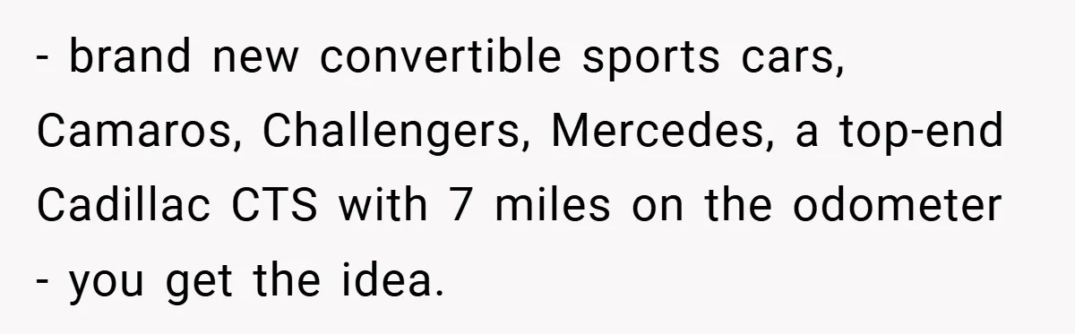 - brand new convertible sports cars, Camaros, Challengers, Mercedes, a top-end Cadillac CTS with 7 miles on the odometer - you get the idea.