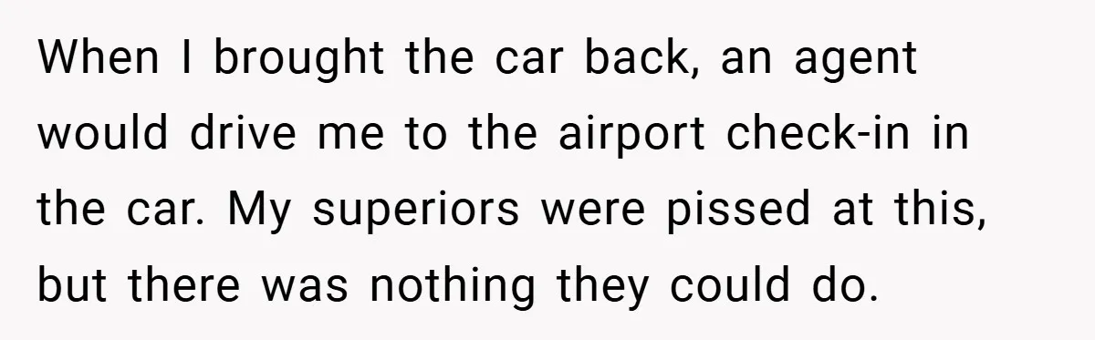 When I brought the car back, an agent would drive me to the airport check-in in the car. My superiors were pissed at this, but there was nothing they could...