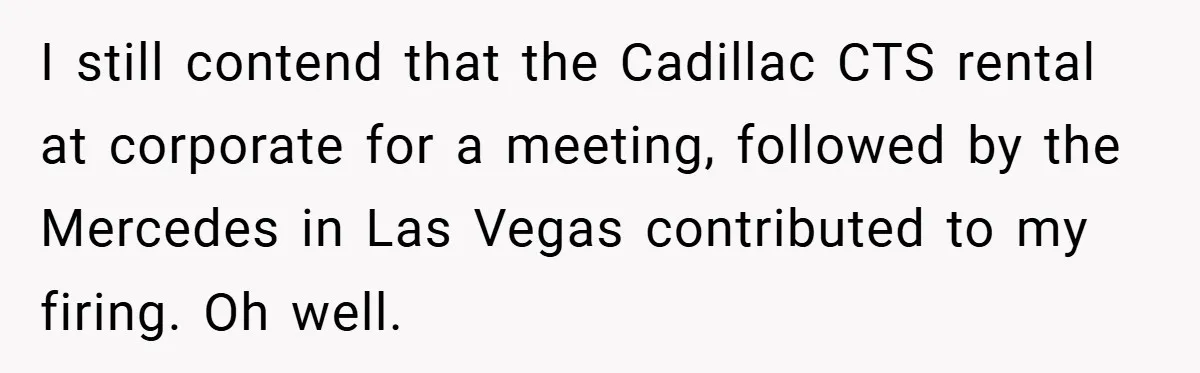 I still contend that the Cadillac CTS rental at corporate for a meeting, followed by the Mercedes in Las Vegas contributed to my firing. Oh well.