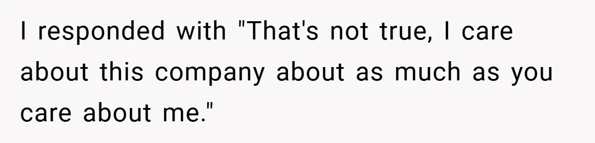 I responded with "That's not true, I care about this company about as much as you care about me."