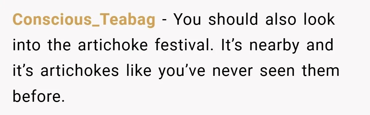 Conscious_Teabag − You should also look into the artichoke festival. It’s nearby and it’s artichokes like you’ve never seen them before.
