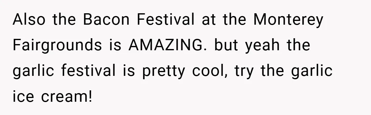 Also the Bacon Festival at the Monterey Fairgrounds is AMAZING. but yeah the garlic festival is pretty cool, try the garlic ice cream!