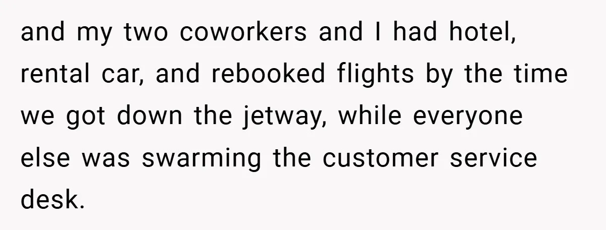 and my two coworkers and I had hotel, rental car, and rebooked flights by the time we got down the jetway, while everyone else was swarming the customer service desk.