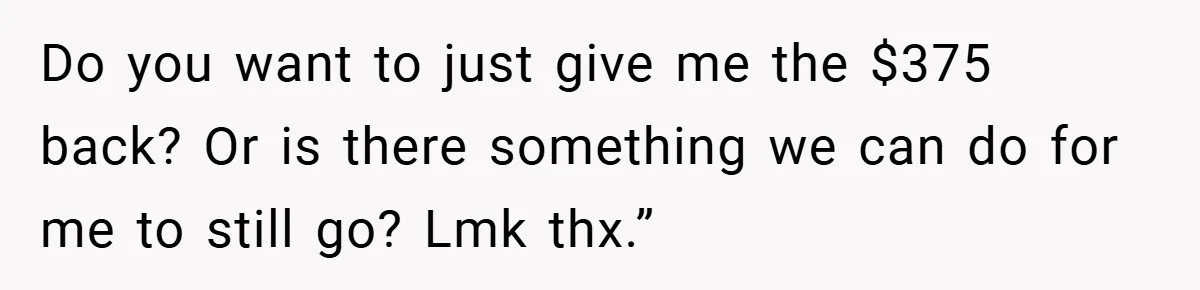 Do you want to just give me the $375 back? Or is there something we can do for me to still go? Lmk thx.”