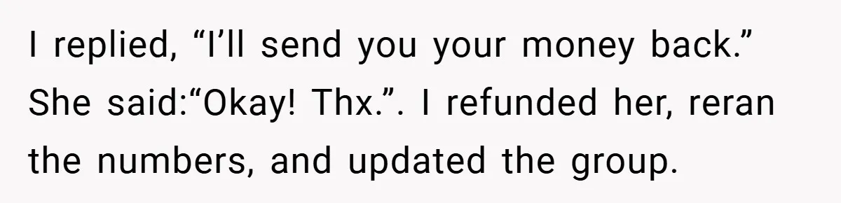 I replied, “I’ll send you your money back.” She said:“Okay! Thx.”. I refunded her, reran the numbers, and updated the group.