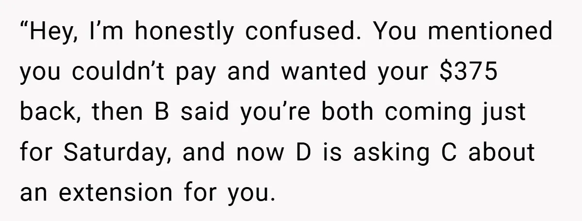 “Hey, I’m honestly confused. You mentioned you couldn’t pay and wanted your $375 back, then B said you’re both coming just for Saturday, and now D is asking C about...