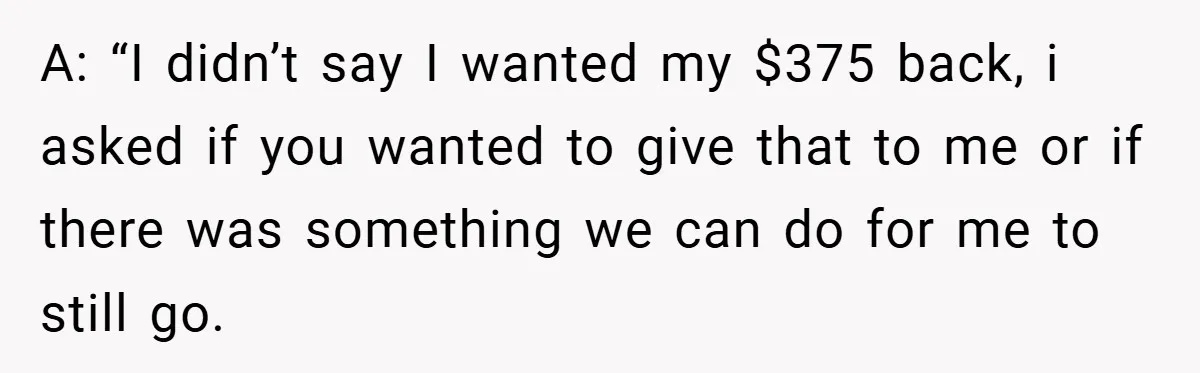 A: “I didn’t say I wanted my $375 back, i asked if you wanted to give that to me or if there was something we can do for me to...