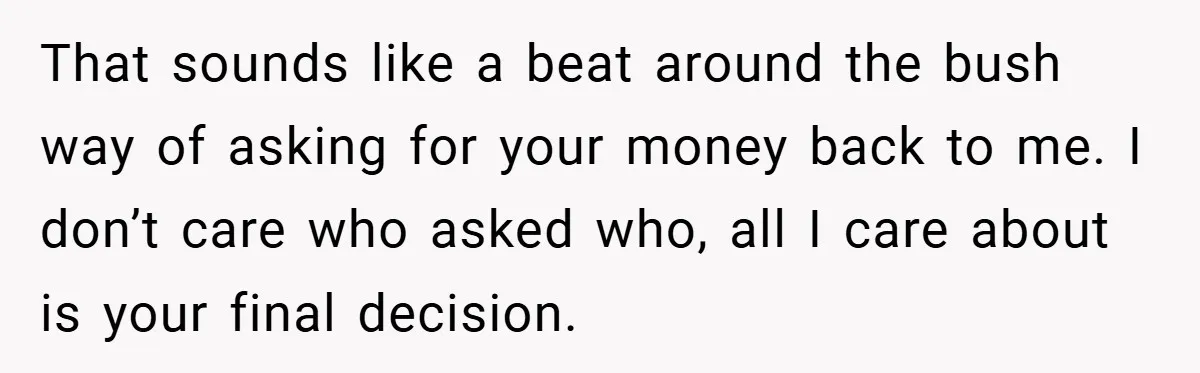 That sounds like a beat around the bush way of asking for your money back to me. I don’t care who asked who, all I care about is your final...