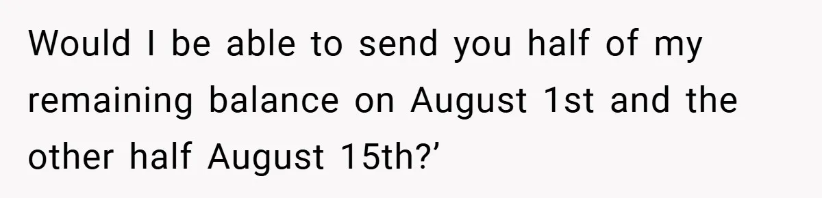 Would I be able to send you half of my remaining balance on August 1st and the other half August 15th?’