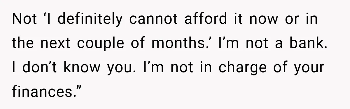 Not ‘I definitely cannot afford it now or in the next couple of months.’ I’m not a bank. I don’t know you. I’m not in charge of your finances.”