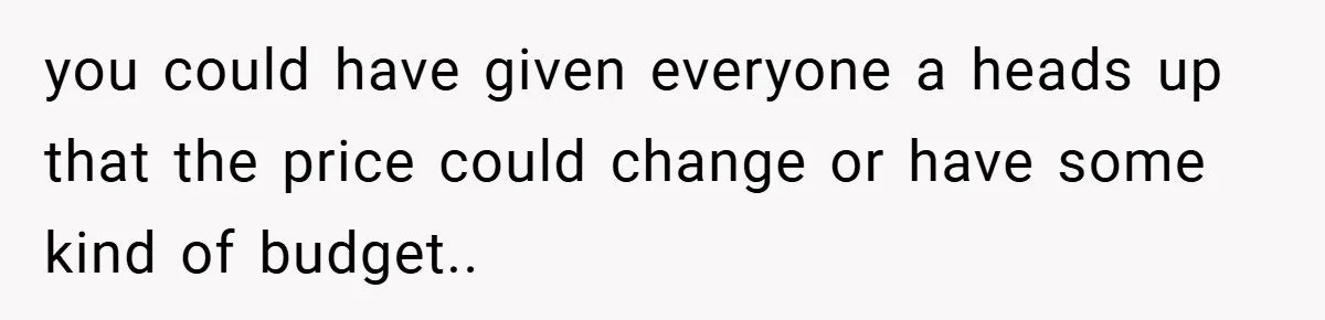 you could have given everyone a heads up that the price could change or have some kind of budget..