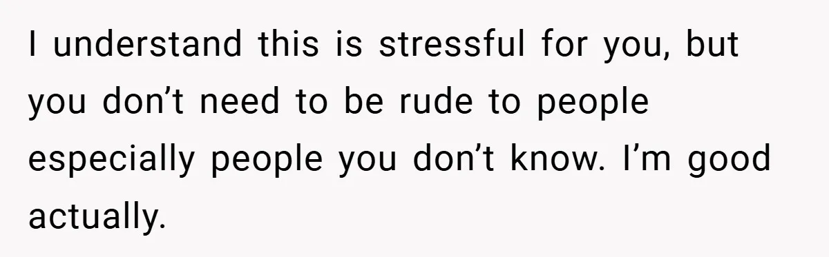 I understand this is stressful for you, but you don’t need to be rude to people especially people you don’t know. I’m good actually.