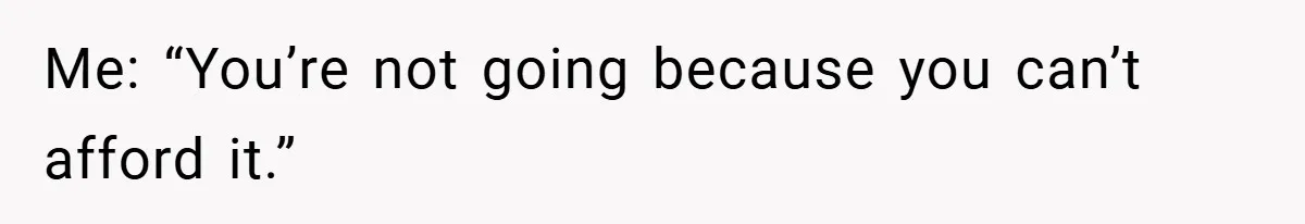 Me: “You’re not going because you can’t afford it.”
