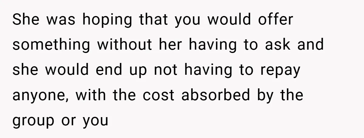 She was hoping that you would offer something without her having to ask and she would end up not having to repay anyone, with the cost absorbed by the group...