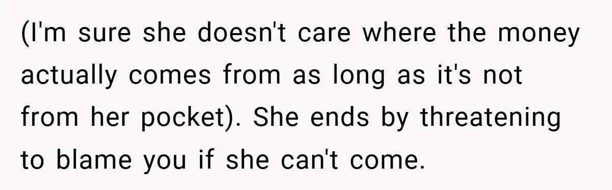 (I'm sure she doesn't care where the money actually comes from as long as it's not from her pocket). She ends by threatening to blame you if she can't come.
