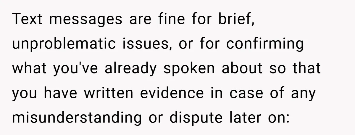 Text messages are fine for brief, unproblematic issues, or for confirming what you've already spoken about so that you have written evidence in case of any misunderstanding or dispute later...