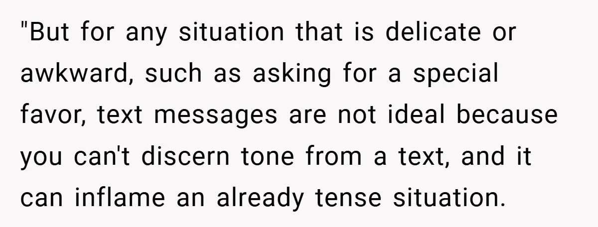 "But for any situation that is delicate or awkward, such as asking for a special favor, text messages are not ideal because you can't discern tone from a text, and...