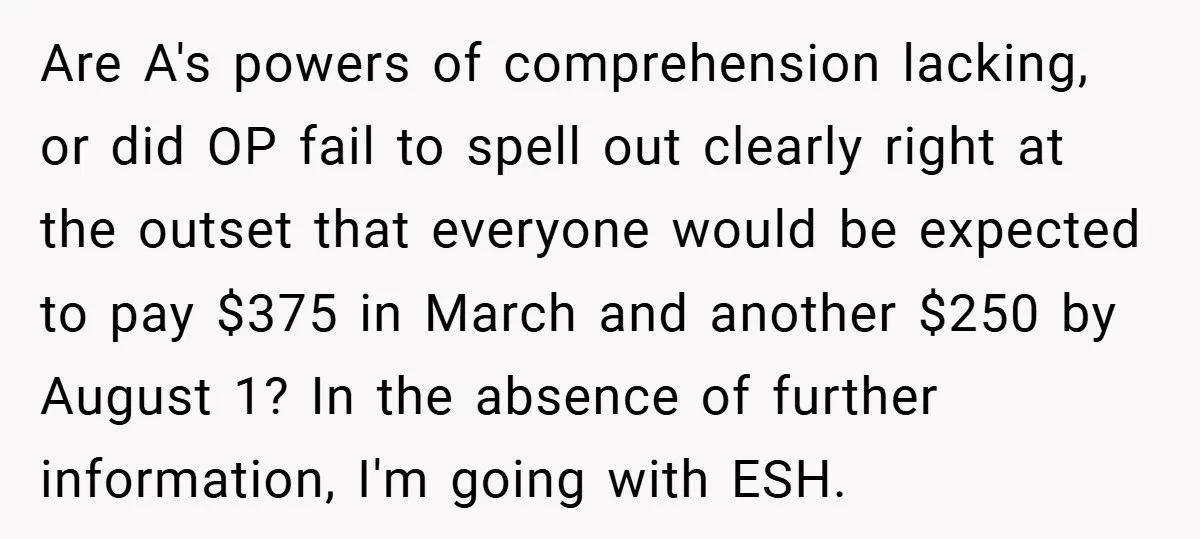 Are A's powers of comprehension lacking, or did OP fail to spell out clearly right at the outset that everyone would be expected to pay $375 in March and another...