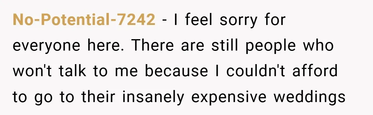 No-Potential-7242 − I feel sorry for everyone here. There are still people who won't talk to me because I couldn't afford to go to their insanely expensive weddings