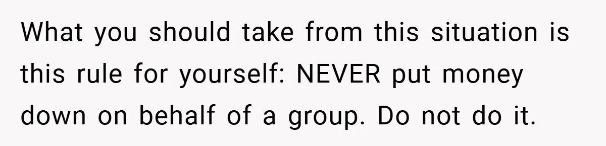What you should take from this situation is this rule for yourself: NEVER put money down on behalf of a group. Do not do it.