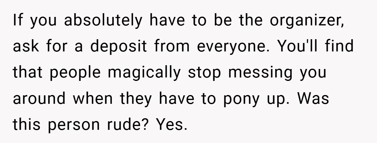 If you absolutely have to be the organizer, ask for a deposit from everyone. You'll find that people magically stop messing you around when they have to pony up. Was...