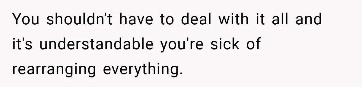 You shouldn't have to deal with it all and it's understandable you're sick of rearranging everything.