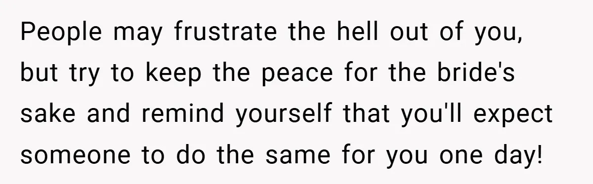 People may frustrate the hell out of you, but try to keep the peace for the bride's sake and remind yourself that you'll expect someone to do the same for...