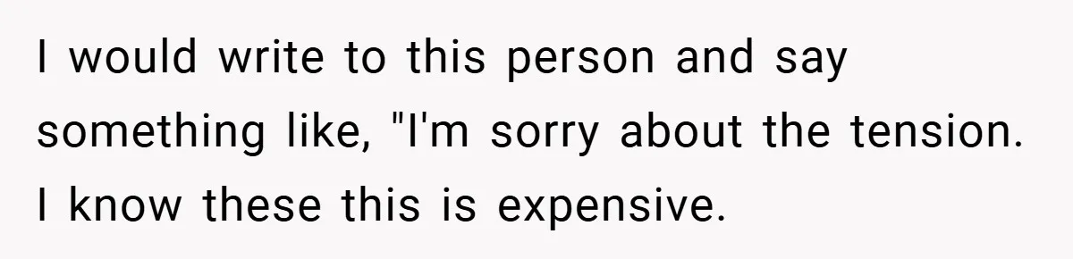 I would write to this person and say something like, "I'm sorry about the tension. I know these this is expensive.