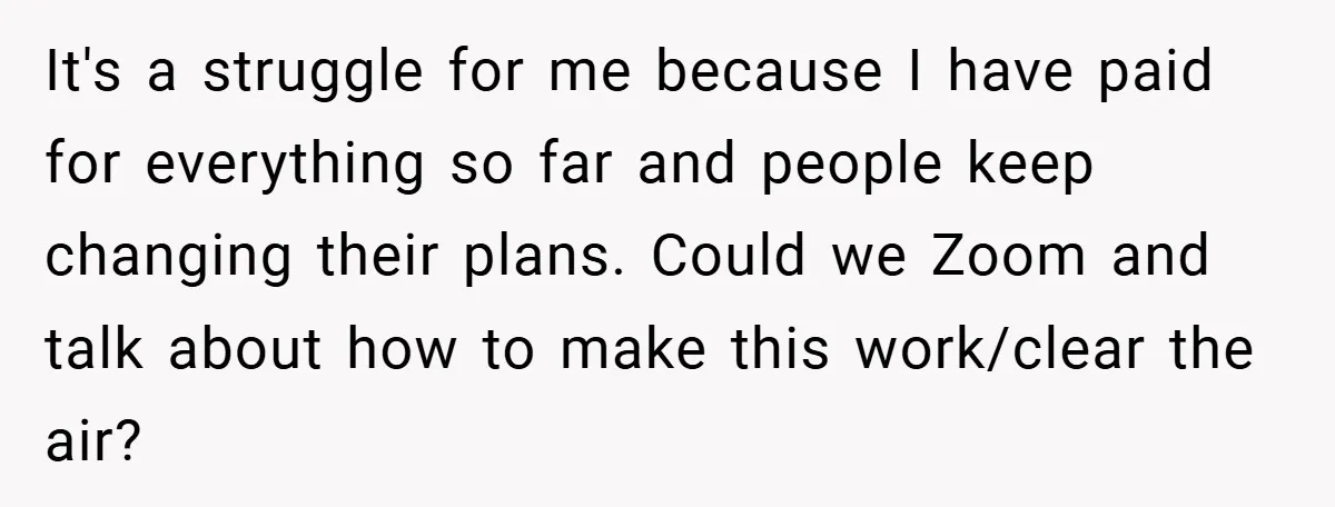 It's a struggle for me because I have paid for everything so far and people keep changing their plans. Could we Zoom and talk about how to make this work/clear...
