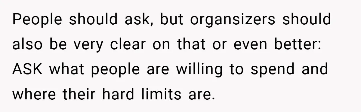 People should ask, but organsizers should also be very clear on that or even better: ASK what people are willing to spend and where their hard limits are.