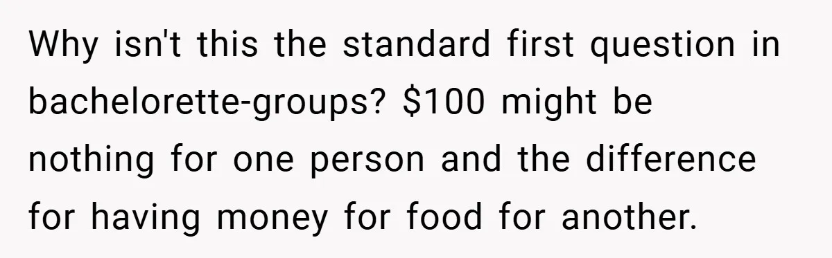 Why isn't this the standard first question in bachelorette-groups? $100 might be nothing for one person and the difference for having money for food for another.