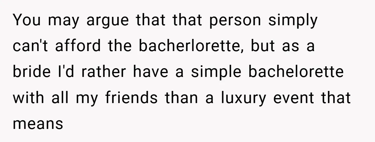You may argue that that person simply can't afford the bacherlorette, but as a bride I'd rather have a simple bachelorette with all my friends than a luxury event that...