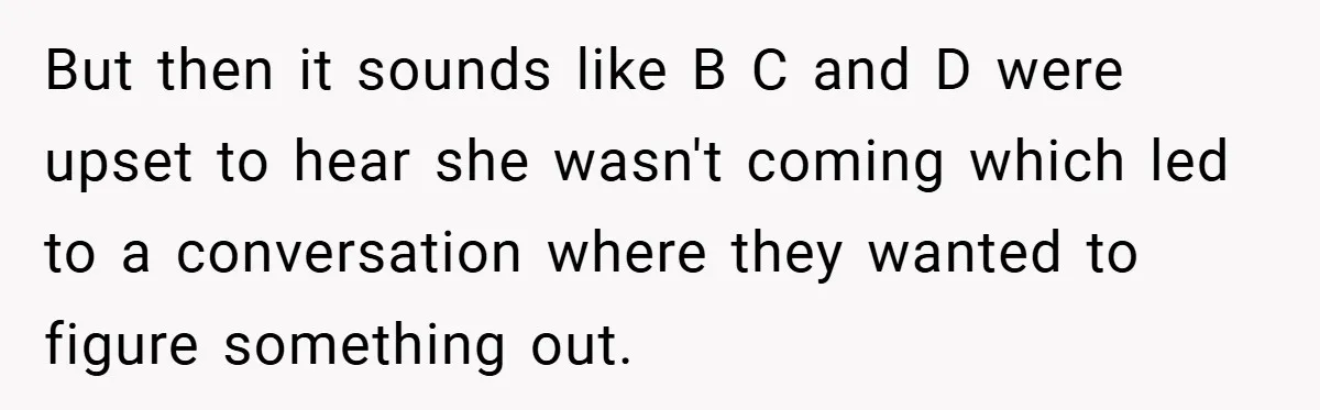 But then it sounds like B C and D were upset to hear she wasn't coming which led to a conversation where they wanted to figure something out.