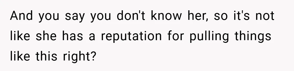 And you say you don't know her, so it's not like she has a reputation for pulling things like this right?