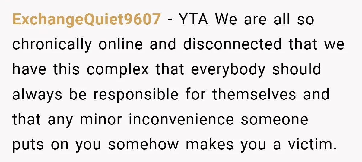 ExchangeQuiet9607 − YTA We are all so chronically online and disconnected that we have this complex that everybody should always be responsible for themselves and that any minor inconvenience someone...