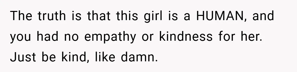 The truth is that this girl is a HUMAN, and you had no empathy or kindness for her. Just be kind, like damn.