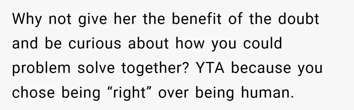 Why not give her the benefit of the doubt and be curious about how you could problem solve together? YTA because you chose being “right” over being human.